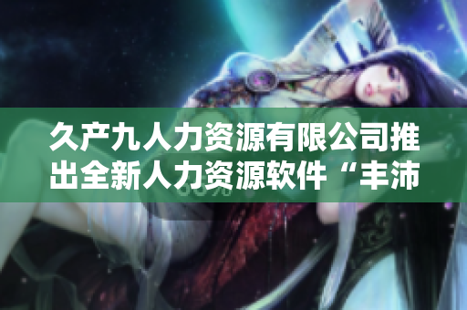 久產(chǎn)九人力資源有限公司推出全新人力資源軟件“豐沛有魚”