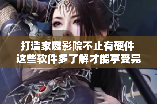 打造家庭影院不止有硬件 這些軟件多了解才能享受完美體驗(yàn)