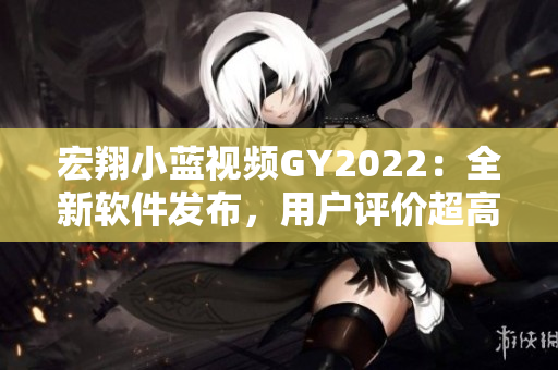 宏翔小藍(lán)視頻GY2022：全新軟件發(fā)布，用戶評(píng)價(jià)超高！