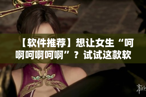 【軟件推薦】想讓女生“呵啊呵啊呵啊”？試試這款軟件