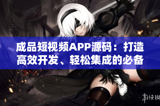 成品短視頻APP源碼：打造高效開(kāi)發(fā)、輕松集成的必備工具