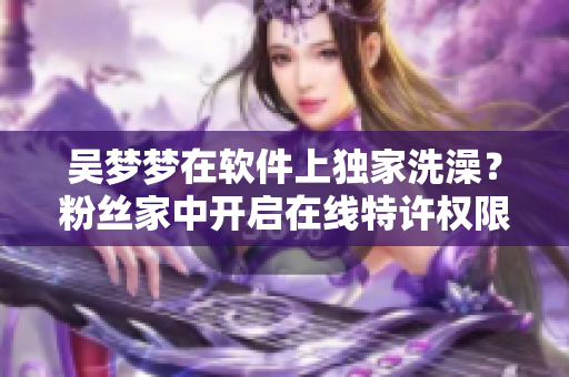 吳夢(mèng)夢(mèng)在軟件上獨(dú)家洗澡？粉絲家中開啟在線特許權(quán)限！