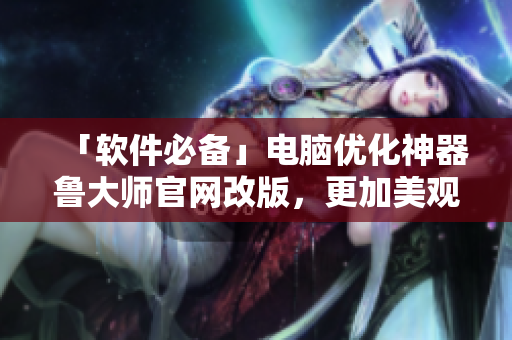 「軟件必備」電腦優(yōu)化神器魯大師官網(wǎng)改版，更加美觀大方