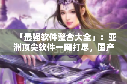「最強(qiáng)軟件整合大全」：亞洲頂尖軟件一網(wǎng)打盡，國(guó)產(chǎn)應(yīng)用大放異彩