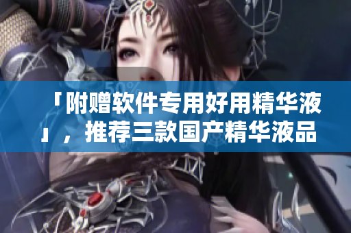 「附贈(zèng)軟件專用好用精華液」，推薦三款國產(chǎn)精華液品牌