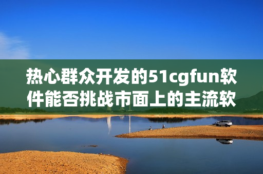 熱心群眾開發(fā)的51cgfun軟件能否挑戰(zhàn)市面上的主流軟件？