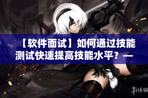 【軟件面試】如何通過(guò)技能測(cè)試快速提高技能水平？——軟件面試技巧分享
