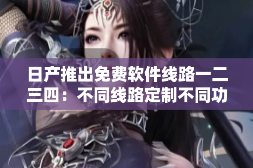 日產(chǎn)推出免費(fèi)軟件線路一二三四：不同線路定制不同功能，您值得擁有！