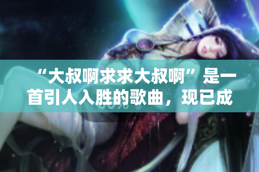 “大叔啊求求大叔啊”是一首引人入勝的歌曲，現(xiàn)已成為軟件開(kāi)發(fā)者的口感曲目