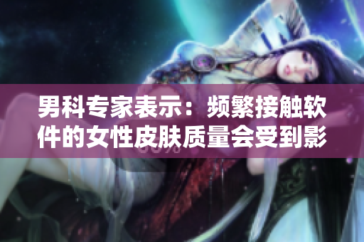 男科專家表示：頻繁接觸軟件的女性皮膚質量會受到影響嗎？