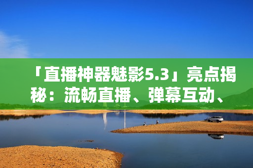 「直播神器魅影5.3」亮點(diǎn)揭秘：流暢直播、彈幕互動、精彩回放
