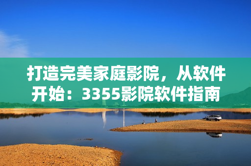 打造完美家庭影院，從軟件開(kāi)始：3355影院軟件指南