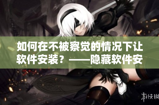 如何在不被察覺(jué)的情況下讓軟件安裝？——隱藏軟件安裝方法揭秘