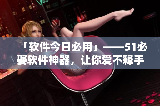 「軟件今日必用」——51必娶軟件神器，讓你愛不釋手