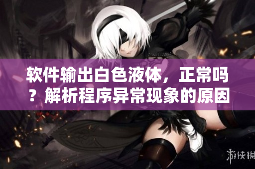 軟件輸出白色液體，正常嗎？解析程序異?，F(xiàn)象的原因與解決方法