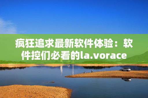 瘋狂追求最新軟件體驗(yàn)：軟件控們必看的la.vorace