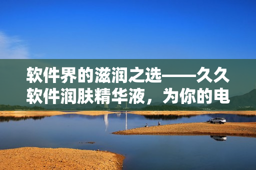 軟件界的滋潤之選——久久軟件潤膚精華液，為你的電腦帶來舒適體驗