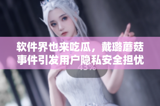 軟件界也來吃瓜，戴璐蘑菇事件引發(fā)用戶隱私安全擔(dān)憂