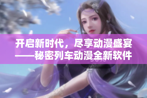 開啟新時代，盡享動漫盛宴——秘密列車動漫全新軟件在線觀看