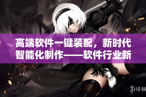 高端軟件一鍵裝配，新時代智能化制作——軟件行業(yè)新聞報道