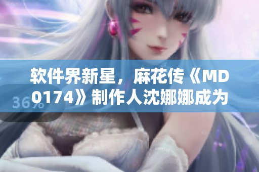 軟件界新星，麻花傳《MD0174》制作人沈娜娜成為熱議話題