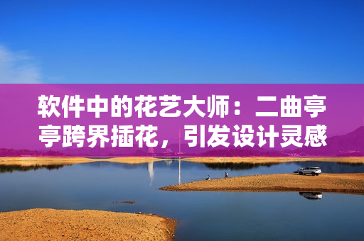 軟件中的花藝大師：二曲亭亭跨界插花，引發(fā)設(shè)計靈感！