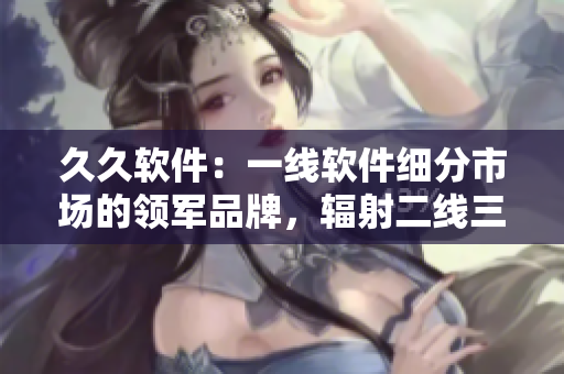 久久軟件：一線軟件細(xì)分市場(chǎng)的領(lǐng)軍品牌，輻射二線三線城市