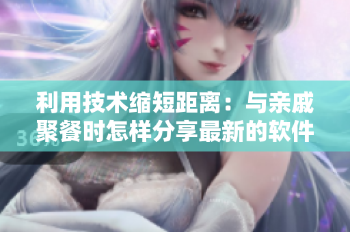 利用技術(shù)縮短距離：與親戚聚餐時(shí)怎樣分享最新的軟件應(yīng)用