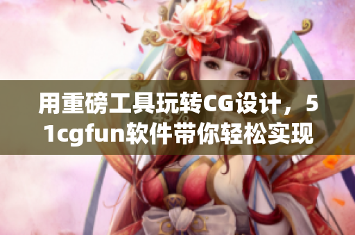 用重磅工具玩轉(zhuǎn)CG設(shè)計(jì)，51cgfun軟件帶你輕松實(shí)現(xiàn)夢(mèng)想