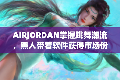 AIRJORDAN掌握跳舞潮流，黑人帶著軟件獲得市場份額