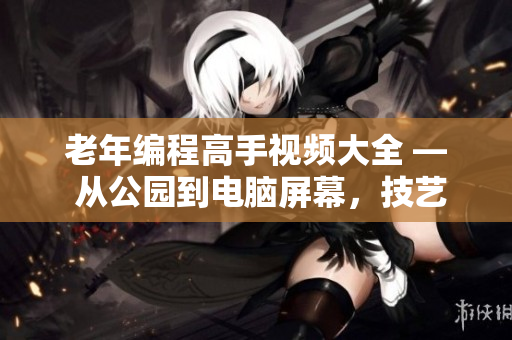 老年編程高手視頻大全 — 從公園到電腦屏幕，技藝不減當(dāng)年！