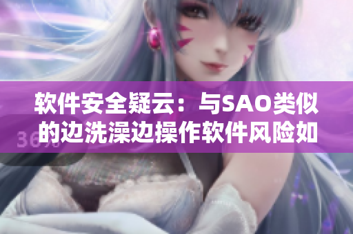 軟件安全疑云：與SAO類似的邊洗澡邊操作軟件風(fēng)險(xiǎn)如何規(guī)避？