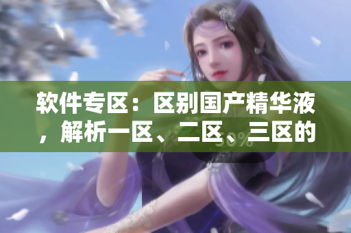 軟件專區(qū)：區(qū)別國產(chǎn)精華液，解析一區(qū)、二區(qū)、三區(qū)的軟件精華，選購指南