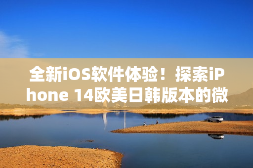 全新iOS軟件體驗！探索iPhone 14歐美日韓版本的微妙差別