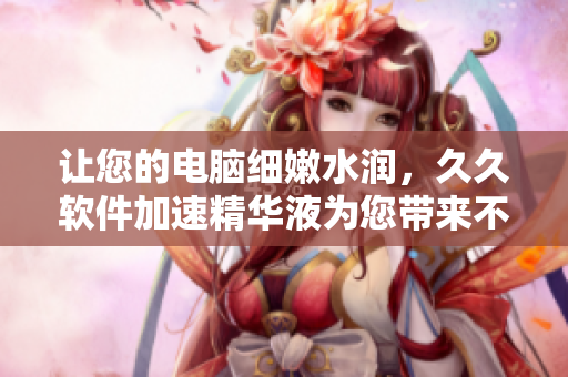 讓您的電腦細嫩水潤，久久軟件加速精華液為您帶來不一樣的使用體驗！