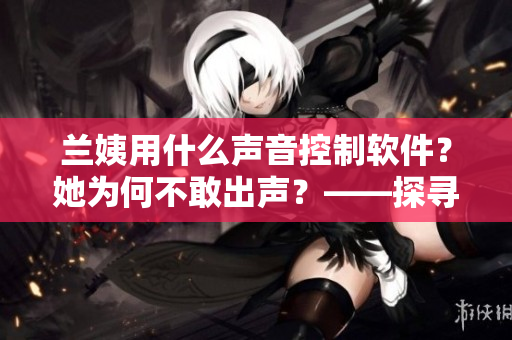 蘭姨用什么聲音控制軟件？她為何不敢出聲？——探尋聲控軟件的新特性！