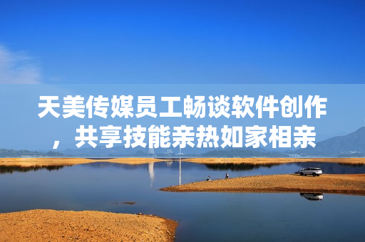 天美傳媒員工暢談軟件創(chuàng)作，共享技能親熱如家相親