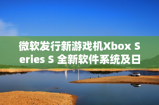 微軟發(fā)行新游戲機Xbox Series S 全新軟件系統(tǒng)及日本市場上市