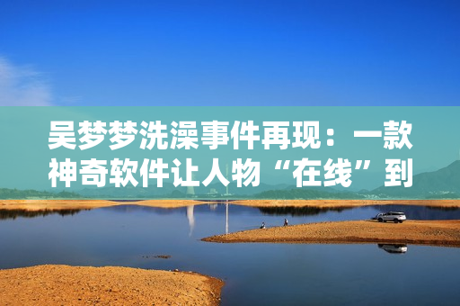 吳夢夢洗澡事件再現(xiàn)：一款神奇軟件讓人物“在線”到粉絲家里
