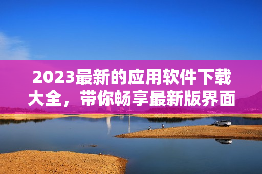 2023最新的應(yīng)用軟件下載大全，帶你暢享最新版界面和強(qiáng)大性能！