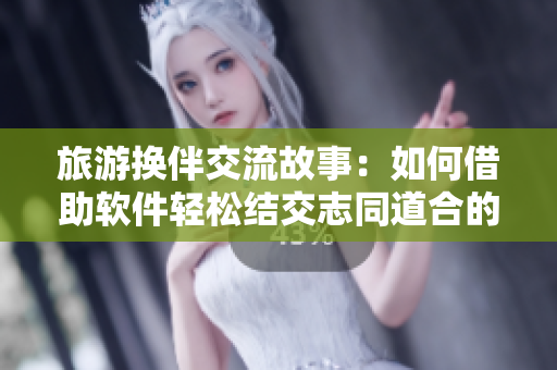 旅游換伴交流故事：如何借助軟件輕松結(jié)交志同道合的伙伴？