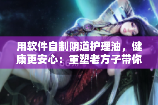 用軟件自制陰道護(hù)理油，健康更安心：重塑老方子帶你DIY！