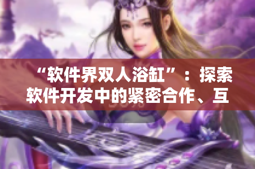 “軟件界雙人浴缸”：探索軟件開發(fā)中的緊密合作、互動編程和團隊協(xié)作