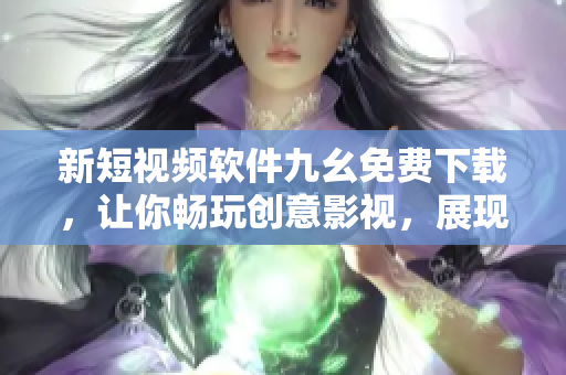 新短視頻軟件九幺免費(fèi)下載，讓你暢玩創(chuàng)意影視，展現(xiàn)你的才華