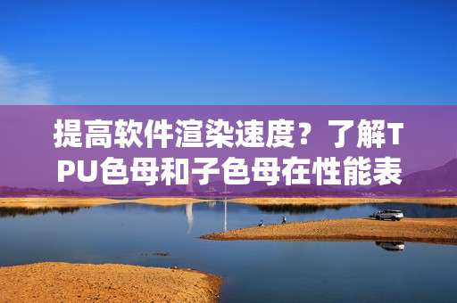 提高軟件渲染速度？了解TPU色母和子色母在性能表現(xiàn)方面的優(yōu)勢
