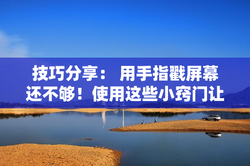 技巧分享： 用手指戳屏幕還不夠！使用這些小竅門讓你的軟件操作更加順暢