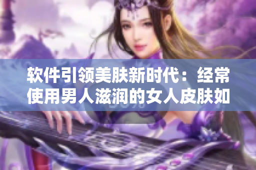 軟件引領美膚新時代：經常使用男人滋潤的女人皮膚如何受益？