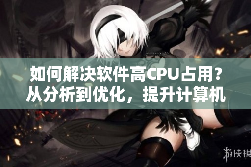 如何解決軟件高CPU占用？從分析到優(yōu)化，提升計(jì)算機(jī)性能的方法值得一試