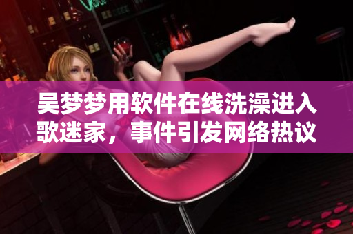 吳夢夢用軟件在線洗澡進(jìn)入歌迷家，事件引發(fā)網(wǎng)絡(luò)熱議