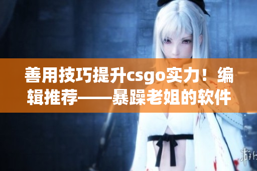 善用技巧提升csgo實(shí)力！編輯推薦——暴躁老姐的軟件心得分享視頻